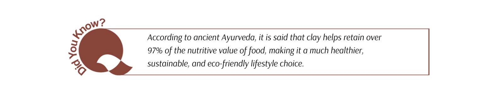 According to ancient Ayurveda, it is said that clay helps retain over 97% of the nutritive value of food, making it a much healthier, sustainable, and eco-friendly lifestyle choice.