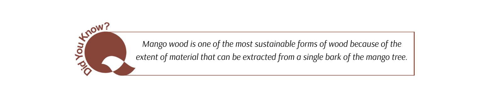 Mango wood is one of the most sustainable forms of wood because of the extent of material that can be extracted from a single bark of the mango tree.