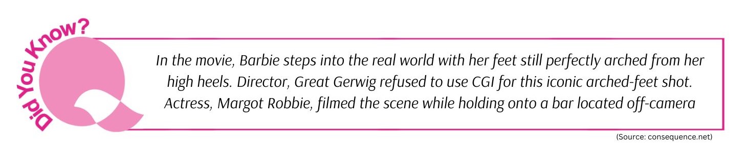 In the movie, Barbie steps into the real world with her feet still perfectly arched from her high heels. Director, Great Gerwig refused to use CGI for this iconic arched-feet shot. Actress, Margot Robbie, filmed the scene while holding onto a bar located off-camera