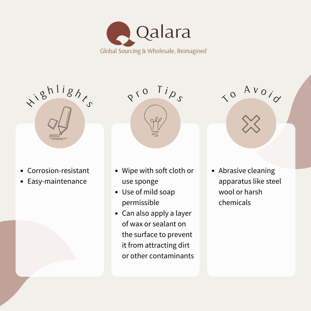 Material highlight: ● Corrosion-resistant ● easy-maintenance Pro-tips: ● Wipe with soft cloth or use sponge ● Use of mild soap permissible ● Can also apply a layer of wax or sealant on the surface to prevent it from attracting dirt or other contaminants To avoid: ● Abrasive cleaning apparatus like steel wool or harsh chemicals
