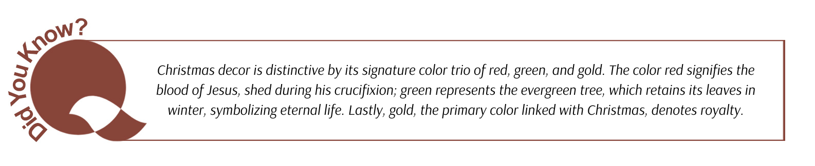 Did you know: Christmas decor is distinctive by its signature color trio of red, green, and gold. The color red signifies the blood of Jesus, shed during his crucifixion; green represents the evergreen tree, which retains its leaves in winter, symbolizing eternal life. Lastly, gold, the primary color linked with Christmas, denotes royalty.