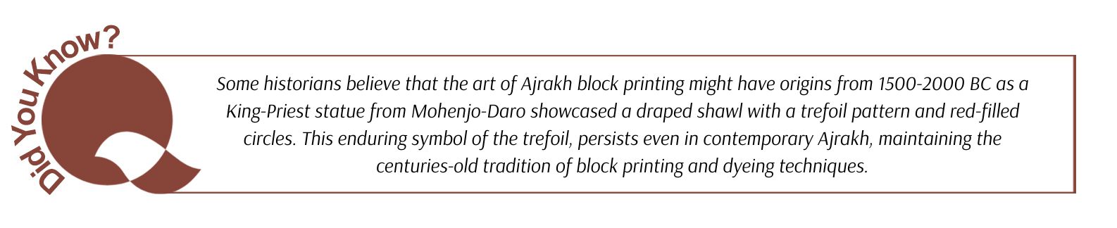 Some historians believe that the art of Ajrakh block printing might have origins from 1500-2000 BC as a King-Priest statue from Mohenjo-Daro showcased a draped shawl with a trefoil pattern and red-filled circles. This enduring symbol of the trefoil, persists even in contemporary Ajrakh, maintaining the centuries-old tradition of block printing and dyeing techniques.