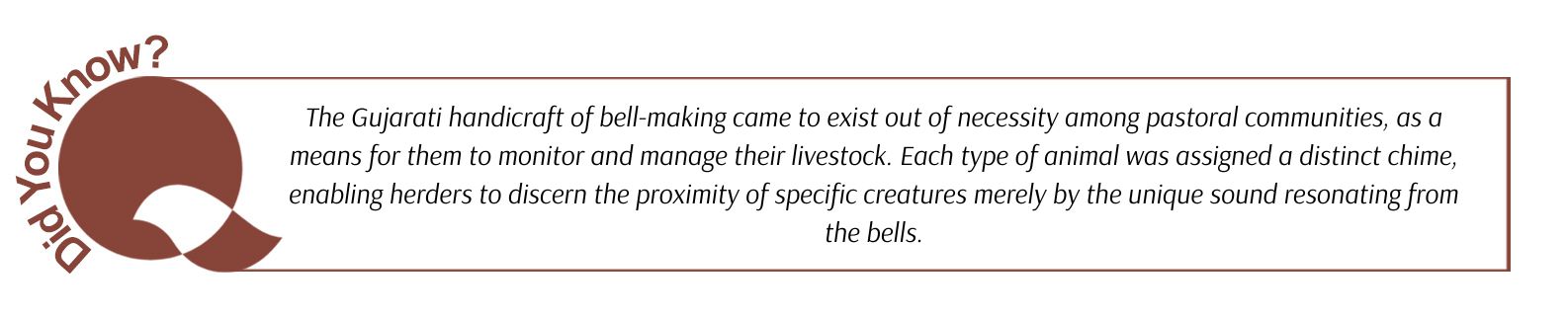 The Gujarati handicraft of bell-making came to exist out of necessity among pastoral communities, as a means for them to monitor and manage their livestock. Each type of animal was assigned a distinct chime, enabling herders to discern the proximity of specific creatures merely by the unique sound resonating from the bells.