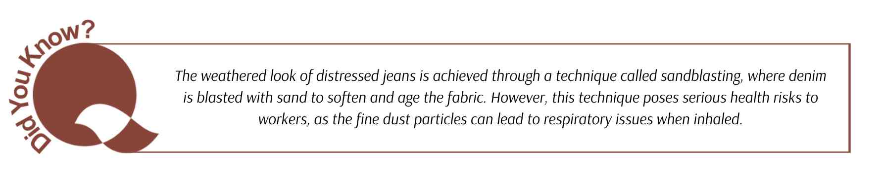 Did you know: The weathered look of distressed jeans is achieved through a technique called sandblasting, where denim is blasted with sand to soften and age the fabric. However, this technique poses serious health risks to workers, as the fine dust particles can lead to respiratory issues when inhaled.